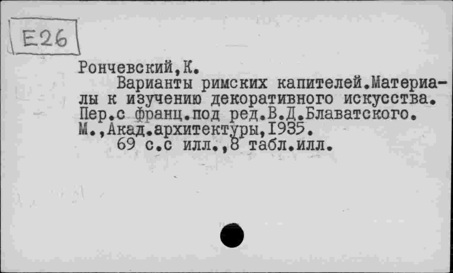 ﻿Рончевский,К.
Варианты римских капителей.Материа лы к изучению декоративного искусства. Пер.с франц.под ред.В.Д.Блаватского. М.,Акад.архитектуры,1935.
69 с.с илл.,8 табл.илл.